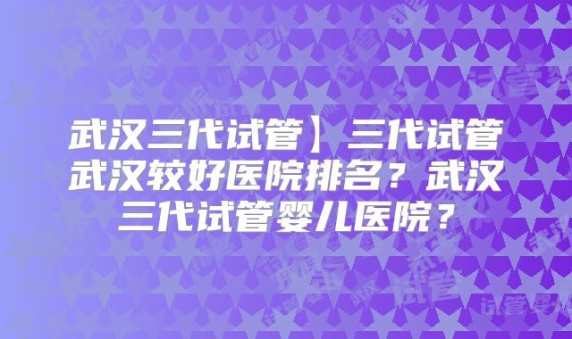 武汉三代试管】三代试管武汉较好医院排名？武汉三代试管婴儿医院？