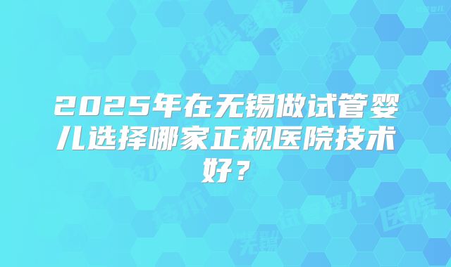 2025年在无锡做试管婴儿选择哪家正规医院技术好？