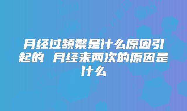 月经过频繁是什么原因引起的 月经来两次的原因是什么