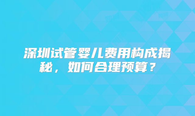 深圳试管婴儿费用构成揭秘，如何合理预算？