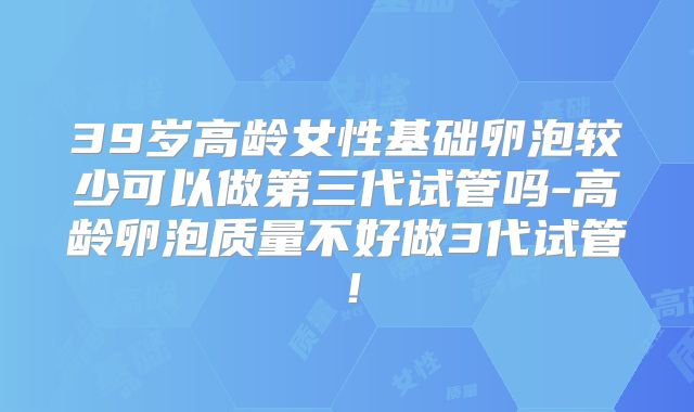39岁高龄女性基础卵泡较少可以做第三代试管吗-高龄卵泡质量不好做3代试管！