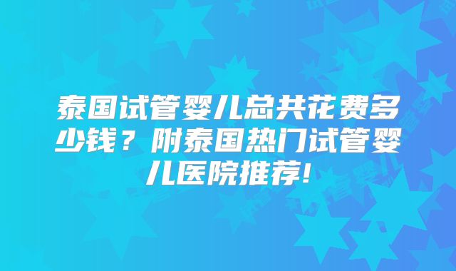 泰国试管婴儿总共花费多少钱？附泰国热门试管婴儿医院推荐!