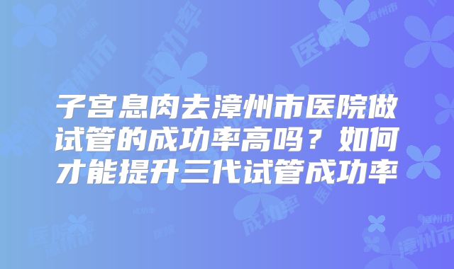 子宫息肉去漳州市医院做试管的成功率高吗？如何才能提升三代试管成功率