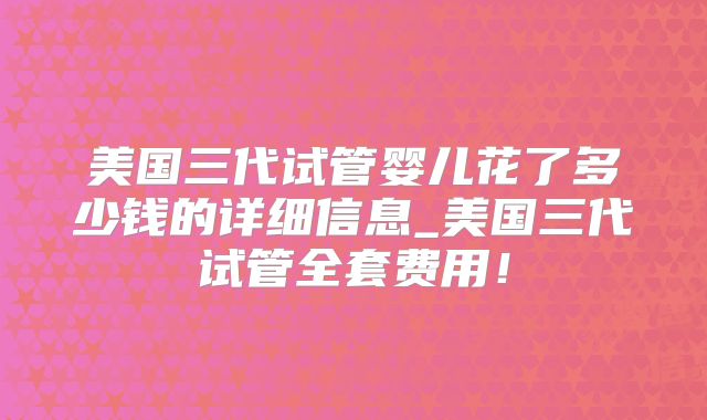美国三代试管婴儿花了多少钱的详细信息_美国三代试管全套费用！