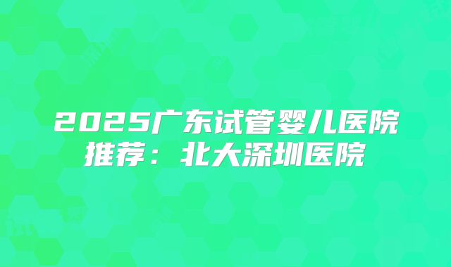 2025广东试管婴儿医院推荐:北大深圳医院