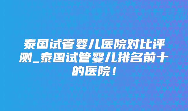 泰国试管婴儿医院对比评测_泰国试管婴儿排名前十的医院！