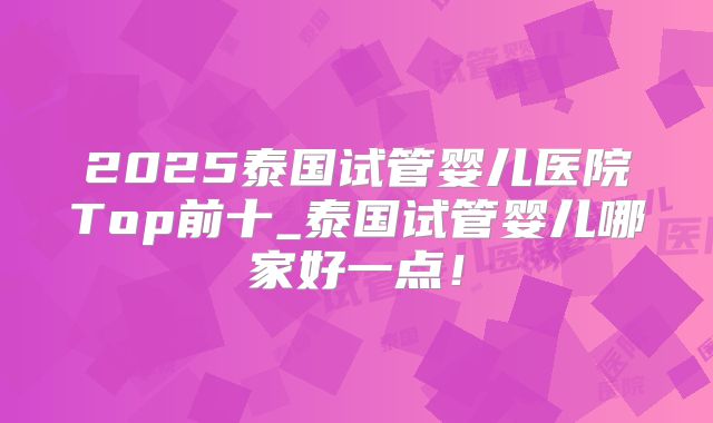 2025泰国试管婴儿医院Top前十_泰国试管婴儿哪家好一点！