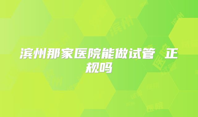 滨州那家医院能做试管 正规吗