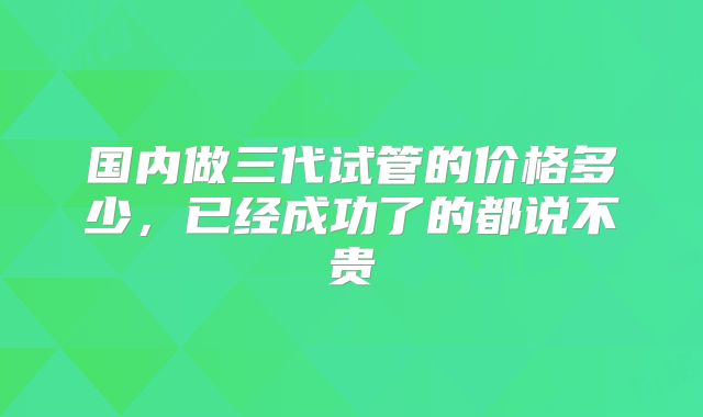 国内做三代试管的价格多少,已经成功了的都说不贵