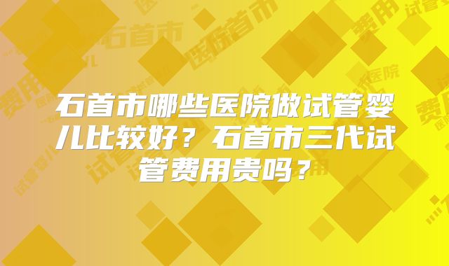 石首市哪些医院做试管婴儿比较好?石首市三代试管费用贵吗?