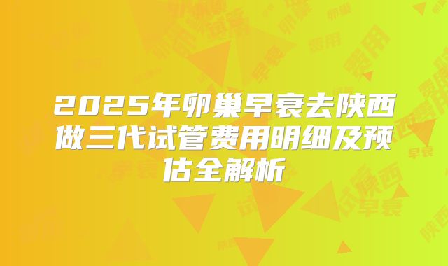 2025年卵巢早衰去陕西做三代试管费用明细及预估全解析