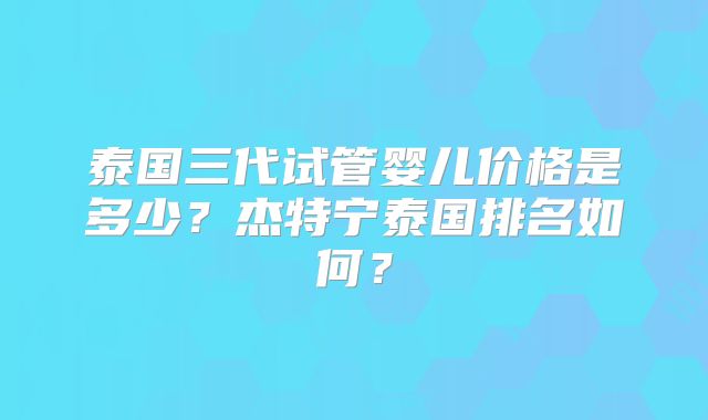 泰国三代试管婴儿价格是多少？杰特宁泰国排名如何？