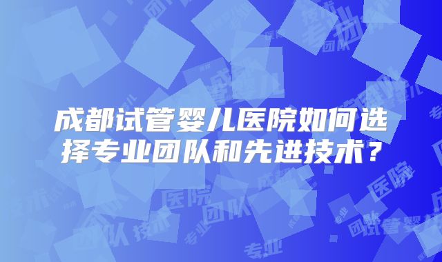 成都试管婴儿医院如何选择专业团队和先进技术?