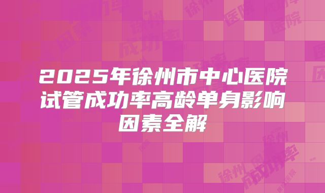 2025年徐州市中心医院试管成功率高龄单身影响因素全解
