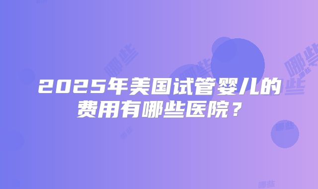 2025年美国试管婴儿的费用有哪些医院？