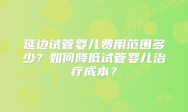 延边试管婴儿费用范围多少？如何降低试管婴儿治疗成本？