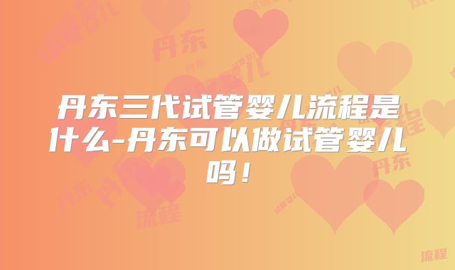 丹东三代试管婴儿流程是什么-丹东可以做试管婴儿吗！