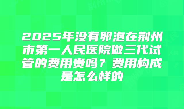2025年没有卵泡在荆州市第一人民医院做三代试管的费用贵吗?费用构成是怎么样的