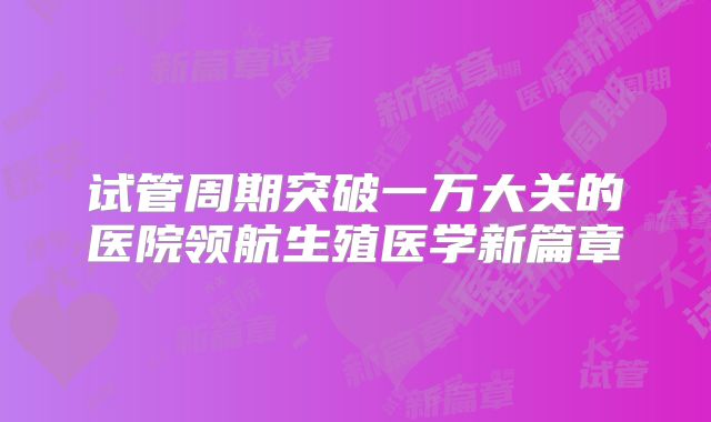 试管周期突破一万大关的医院领航生殖医学新篇章