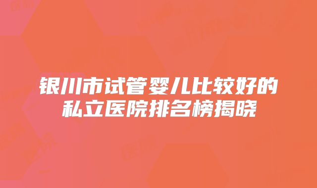 银川市试管婴儿比较好的私立医院排名榜揭晓