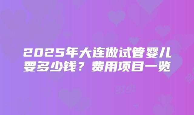 2025年大连做试管婴儿要多少钱？费用项目一览