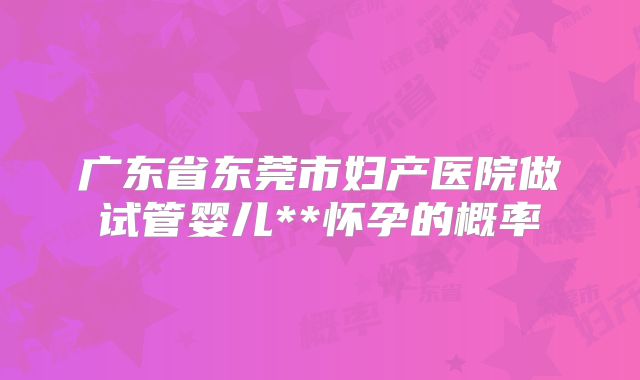 广东省东莞市妇产医院做试管婴儿**怀孕的概率