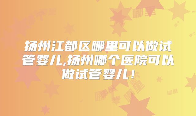 扬州江都区哪里可以做试管婴儿,扬州哪个医院可以做试管婴儿！