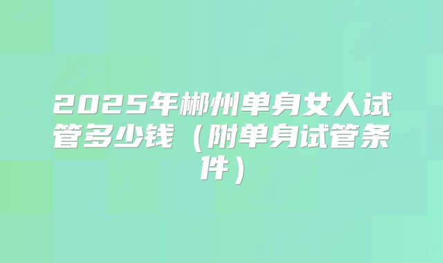 2025年郴州单身女人试管多少钱（附单身试管条件）