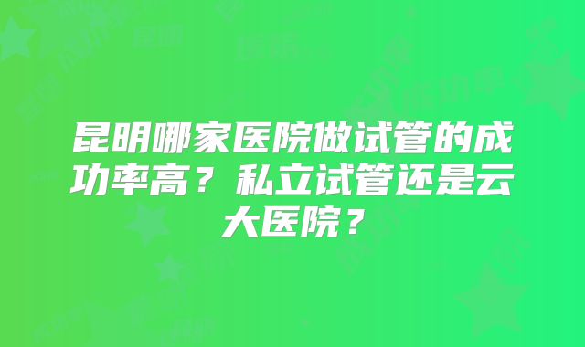 昆明哪家医院做试管的成功率高？私立试管还是云大医院？