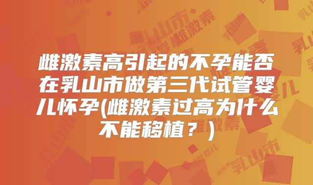 雌激素高引起的不孕能否在乳山市做第三代试管婴儿怀孕(雌激素过高为什么不能移植？)