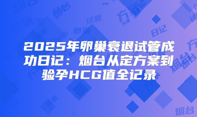 2025年卵巢衰退试管成功日记：烟台从定方案到验孕HCG值全记录
