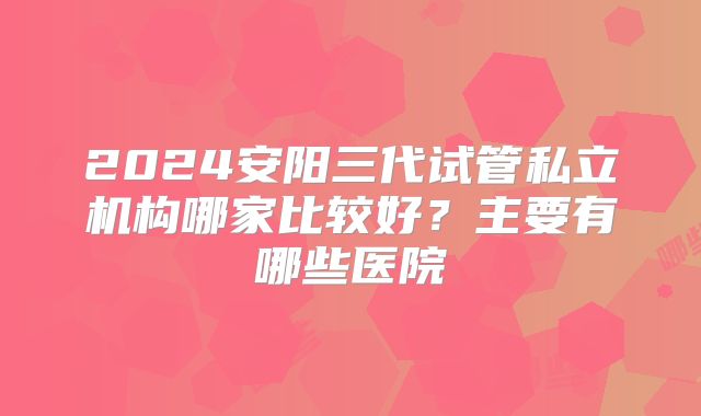 2024安阳三代试管私立机构哪家比较好？主要有哪些医院