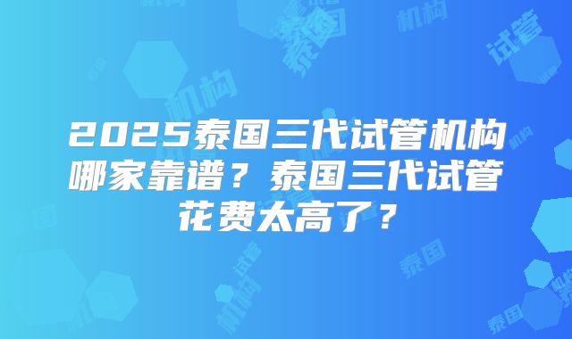 2025泰国三代试管机构哪家靠谱？泰国三代试管花费太高了？
