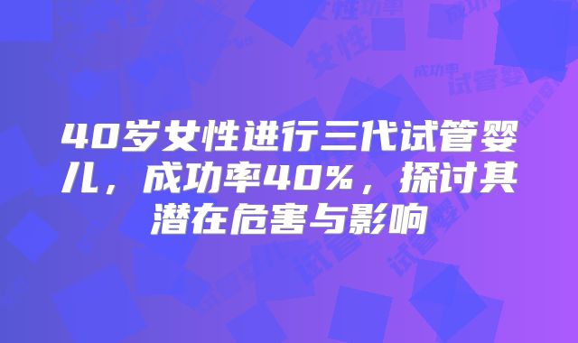 40岁女性进行三代试管婴儿，成功率40%，探讨其潜在危害与影响