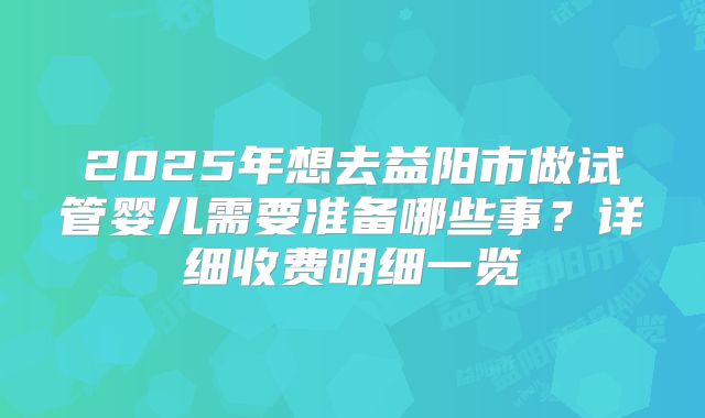 2025年想去益阳市做试管婴儿需要准备哪些事？详细收费明细一览