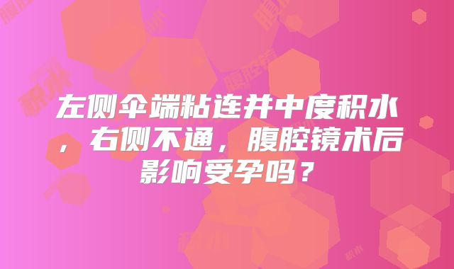 左侧伞端粘连并中度积水,右侧不通,腹腔镜术后影响受孕吗?