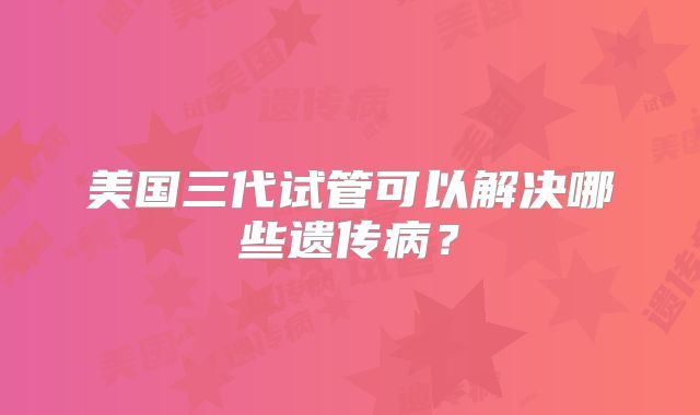 美国三代试管可以解决哪些遗传病？