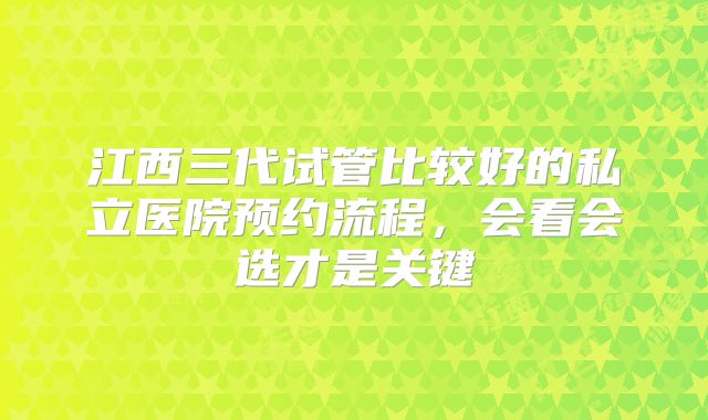 江西三代试管比较好的私立医院预约流程，会看会选才是关键