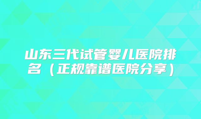 山东三代试管婴儿医院排名（正规靠谱医院分享）