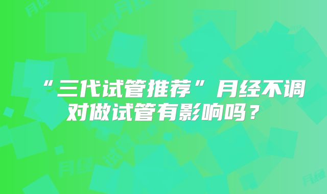 “三代试管推荐”月经不调对做试管有影响吗？