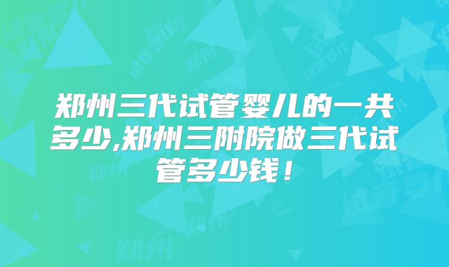 郑州三代试管婴儿的一共多少,郑州三附院做三代试管多少钱!