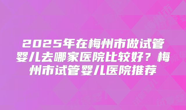 2025年在梅州市做试管婴儿去哪家医院比较好？梅州市试管婴儿医院推荐