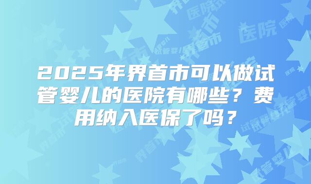 2025年界首市可以做试管婴儿的医院有哪些？费用纳入医保了吗？