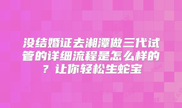 没结婚证去湘潭做三代试管的详细流程是怎么样的？让你轻松生蛇宝