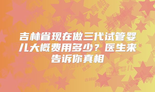 吉林省现在做三代试管婴儿大概费用多少？医生来告诉你真相