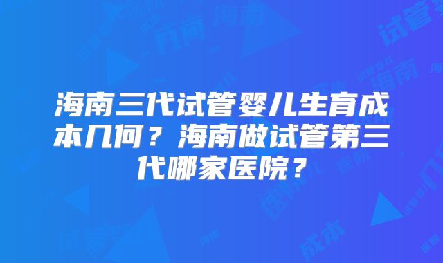 海南三代试管婴儿生育成本几何?海南做试管第三代哪家医院?