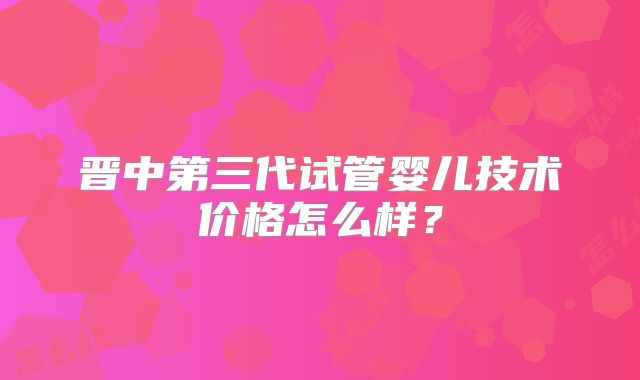 晋中第三代试管婴儿技术价格怎么样？