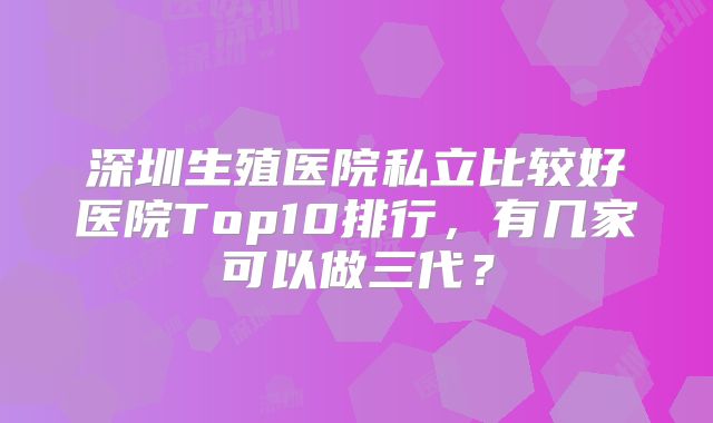 深圳生殖医院私立比较好医院Top10排行,有几家可以做三代?