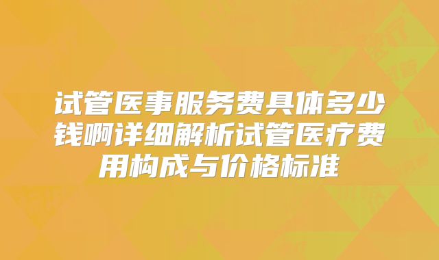 试管医事服务费具体多少钱啊详细解析试管医疗费用构成与价格标准