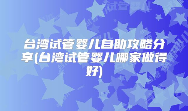 台湾试管婴儿自助攻略分享(台湾试管婴儿哪家做得好)